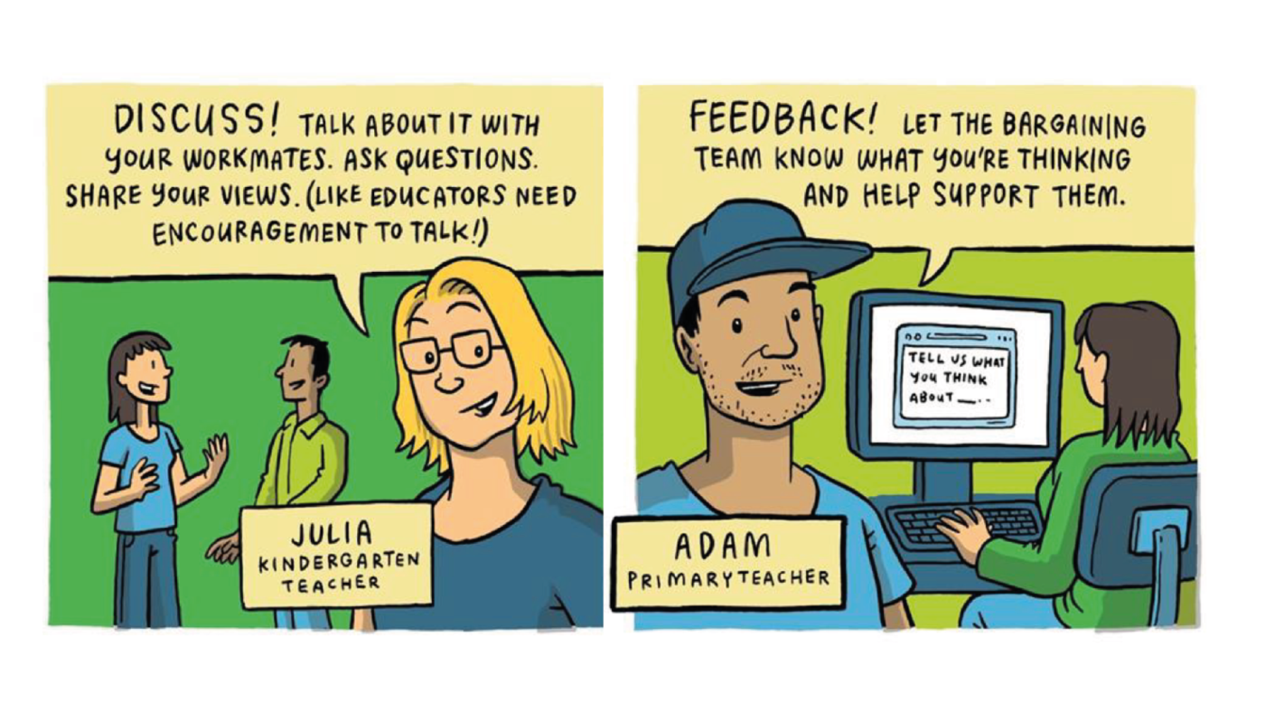 Illustration one: Julia, a kindergarten teacher, says "Discuss! talk about it with your workmates. Ask questions. Share your views. (like educators need encouragement to talk!)"
Illustration two: Adam, a primary teacher, says: "Feedback! let the bargaining team know what you're thinking and help support them."